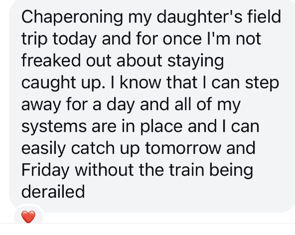 A screenshot of a client's testimonial saying that she was able to chaperone her daughter's field trip and not freak out about staying caught up.